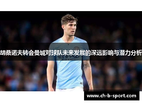 胡桑诺夫转会曼城对球队未来发展的深远影响与潜力分析
