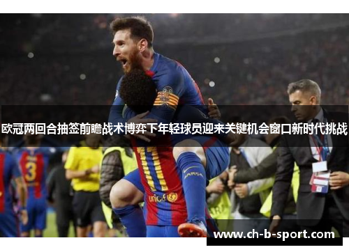 欧冠两回合抽签前瞻战术博弈下年轻球员迎来关键机会窗口新时代挑战