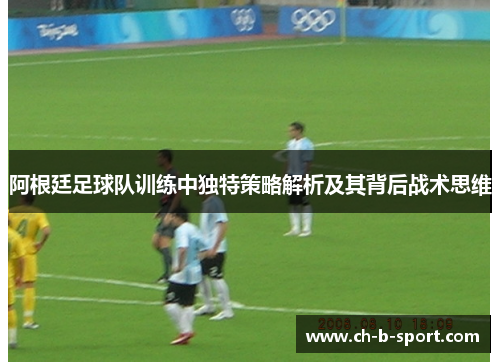 阿根廷足球队训练中独特策略解析及其背后战术思维 阿根廷足球队训练中独特策略解析及其背后战术思维