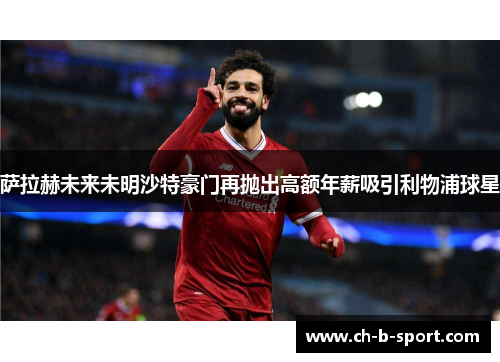 萨拉赫未来未明沙特豪门再抛出高额年薪吸引利物浦球星
