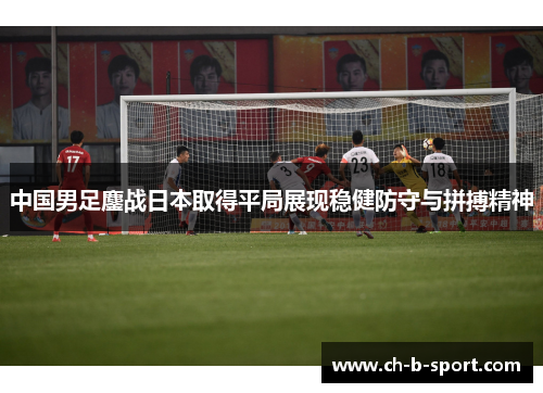 中国男足鏖战日本取得平局展现稳健防守与拼搏精神