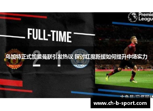 乌加特正式加盟曼联引发热议 探讨红魔新援如何提升中场实力