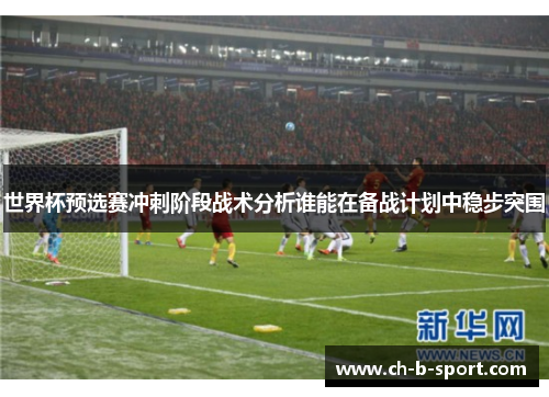 世界杯预选赛冲刺阶段战术分析谁能在备战计划中稳步突围 世界杯预选赛冲刺阶段战术分析谁能在备战计划中稳步突围